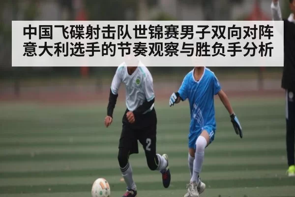 中国飞碟射击队世锦赛男子双向对阵意大利选手的节奏观察与胜负手分析