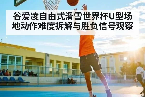 谷爱凌自由式滑雪世界杯U型场地动作难度拆解与胜负信号观察
